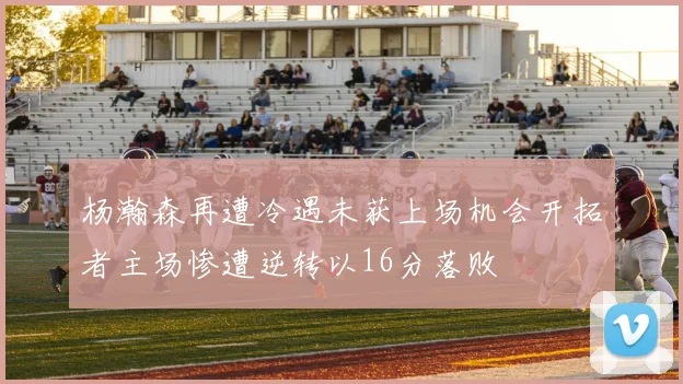 杨瀚森再遭冷遇未获上场机会开拓者主场惨遭逆转以16分落败