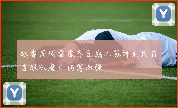 赵睿周琦雷蒙齐出战江苏许利民直言球队磨合仍需加强