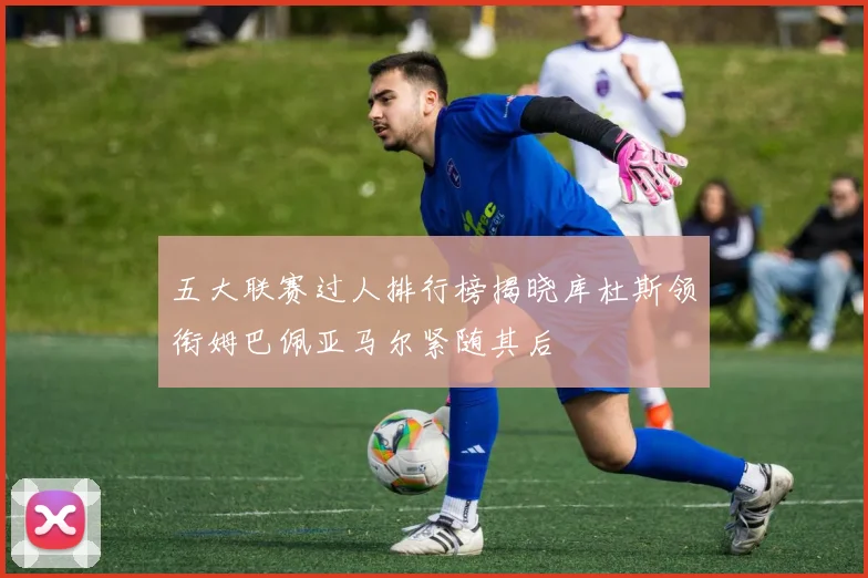五大联赛过人排行榜揭晓库杜斯领衔姆巴佩亚马尔紧随其后