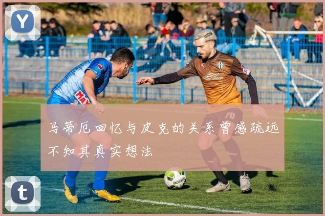 马蒂厄回忆与皮克的关系曾感疏远不知其真实想法