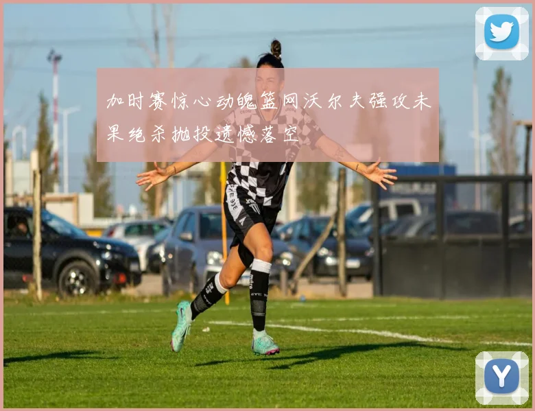 加时赛惊心动魄篮网沃尔夫强攻未果绝杀抛投遗憾落空