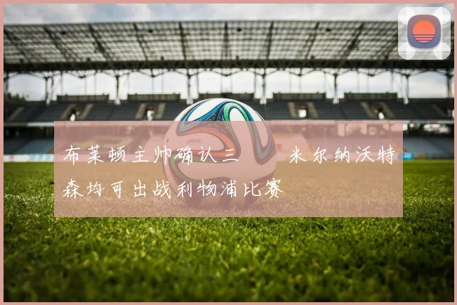 布莱顿主帅确认三笘薫米尔纳沃特森均可出战利物浦比赛