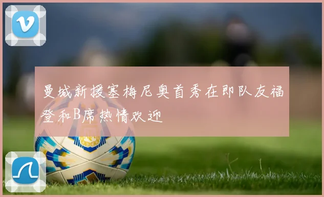 曼城新援塞梅尼奥首秀在即队友福登和B席热情欢迎