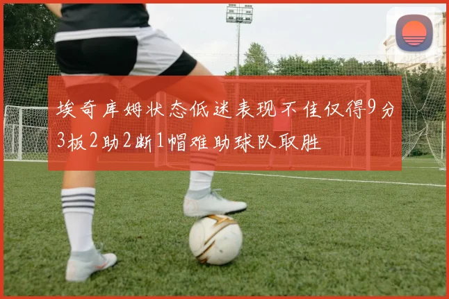 埃奇库姆状态低迷表现不佳仅得9分3板2助2断1帽难助球队取胜