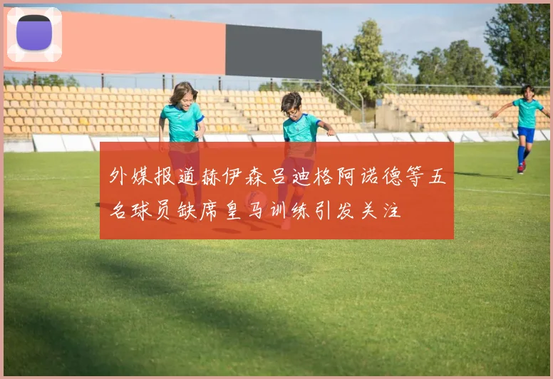 外媒报道赫伊森吕迪格阿诺德等五名球员缺席皇马训练引发关注