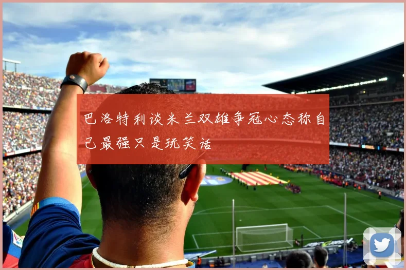 巴洛特利谈米兰双雄争冠心态称自己最强只是玩笑话