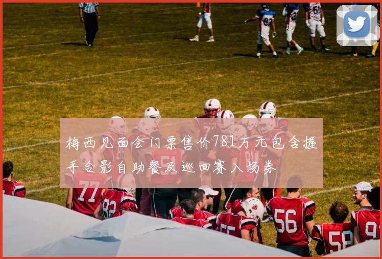 梅西见面会门票售价781万元包含握手合影自助餐及巡回赛入场券