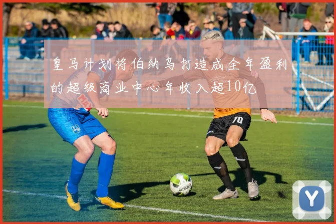 皇马计划将伯纳乌打造成全年盈利的超级商业中心年收入超10亿