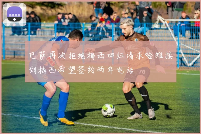 巴萨再次拒绝梅西回归请求哈维接到梅西希望签约两年电话