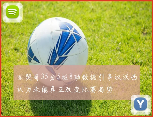 东契奇35分5板8助数据引争议沃西认为未能真正改变比赛局势