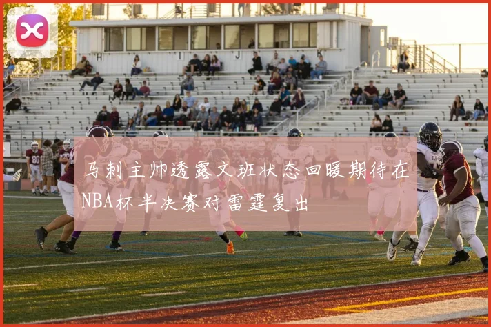 马刺主帅透露文班状态回暖期待在NBA杯半决赛对雷霆复出