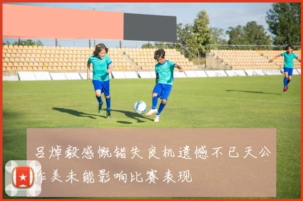 吕焯毅感慨错失良机遗憾不已天公作美未能影响比赛表现