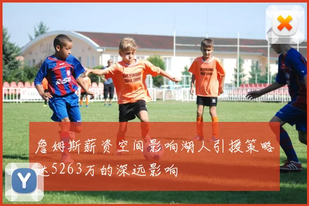 詹姆斯薪资空间影响湖人引援策略达5263万的深远影响