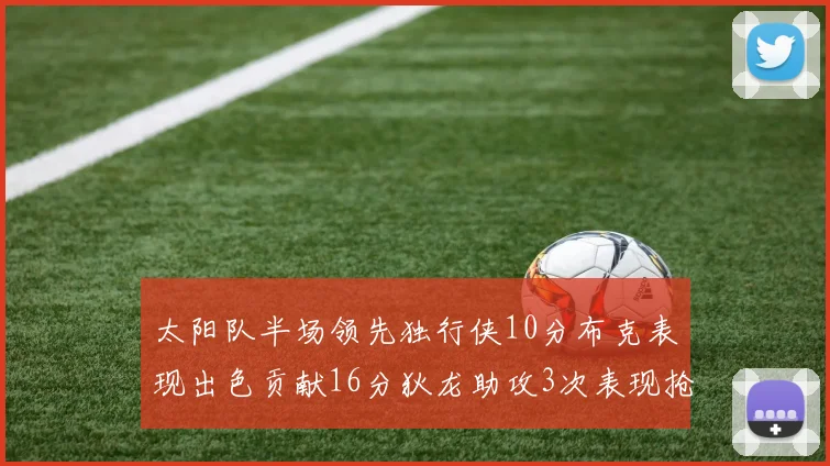 太阳队半场领先独行侠10分布克表现出色贡献16分狄龙助攻3次表现抢眼