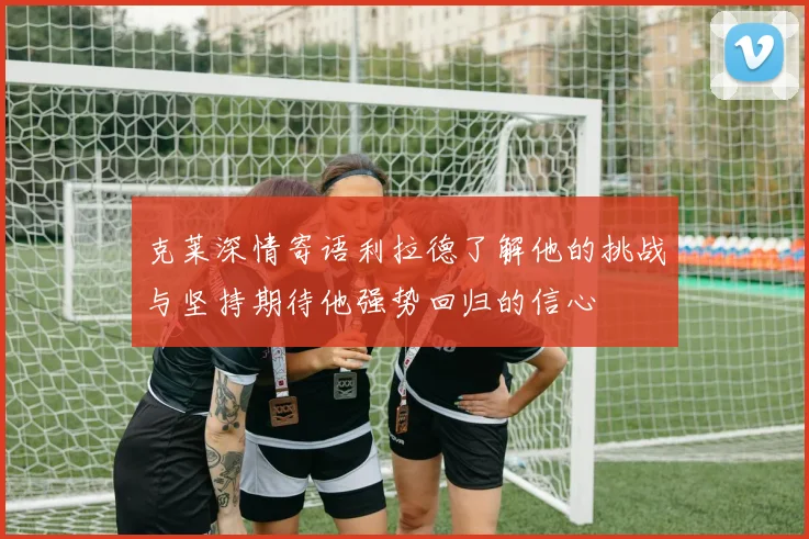 克莱深情寄语利拉德了解他的挑战与坚持期待他强势回归的信心