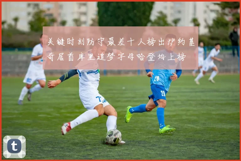 关键时刻防守最差十人榜出炉约基奇居首库里追梦字母哈登均上榜