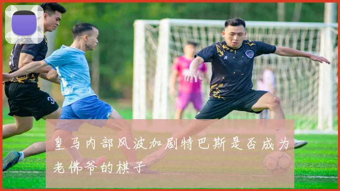 皇马内部风波加剧特巴斯是否成为老佛爷的棋子
