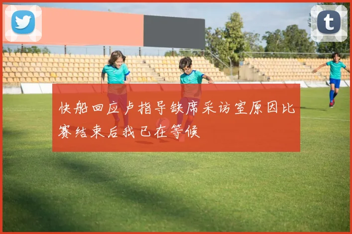 快船回应卢指导缺席采访室原因比赛结束后我已在等候