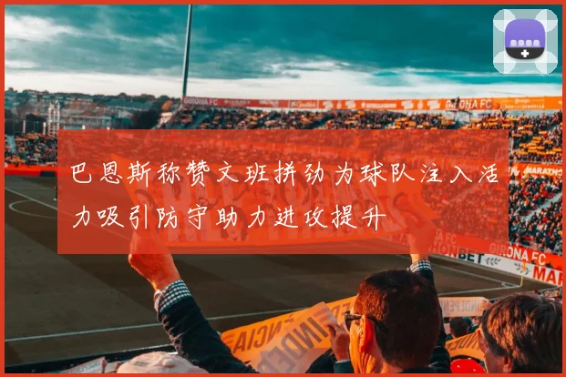 巴恩斯称赞文班拼劲为球队注入活力吸引防守助力进攻提升