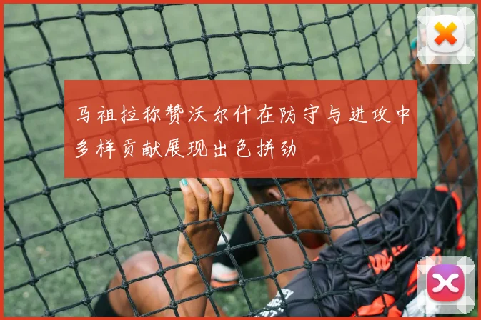 马祖拉称赞沃尔什在防守与进攻中多样贡献展现出色拼劲