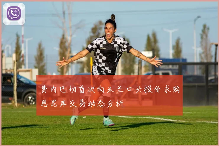 费内巴切首次向米兰口头报价求购恩昆库交易动态分析