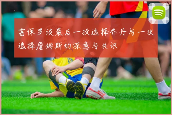 富保罗谈最后一投选择乔丹与一攻选择詹姆斯的深意与共识