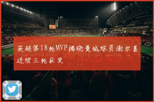 英超第18轮MVP揭晓曼城球员谢尔基连续三轮获奖