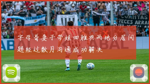 字母哥妻子带娃回雅典两地分居问题经过数月沟通成功解决
