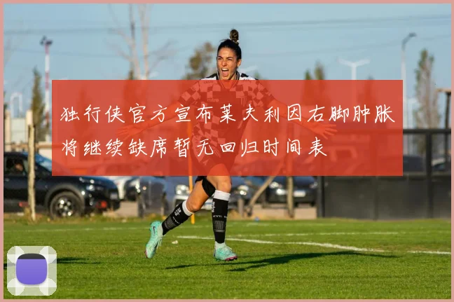 独行侠官方宣布莱夫利因右脚肿胀将继续缺席暂无回归时间表