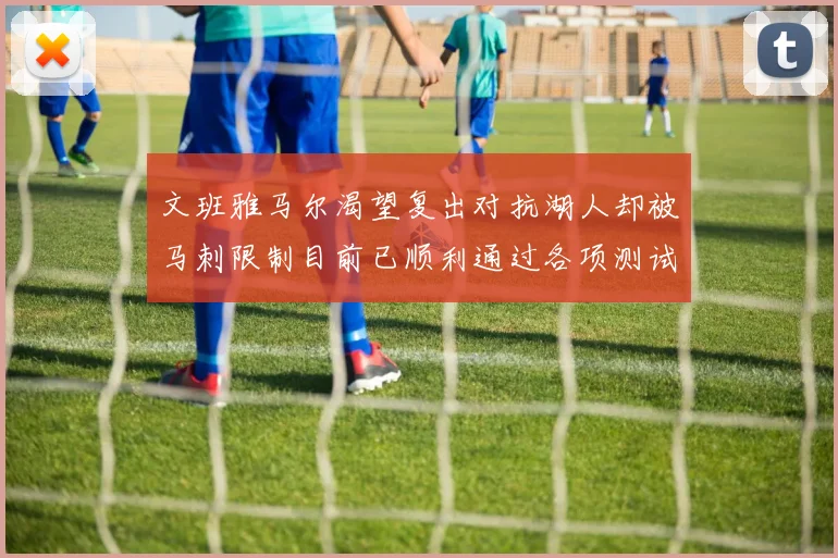 文班雅马尔渴望复出对抗湖人却被马刺限制目前已顺利通过各项测试