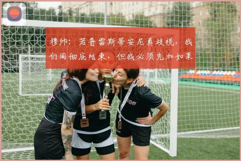 穆帅：若普雷斯蒂安尼真歧视，我们间彻底结束，但我必须先加如果