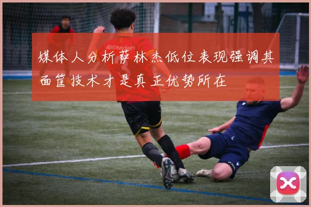 媒体人分析萨林杰低位表现强调其面筐技术才是真正优势所在