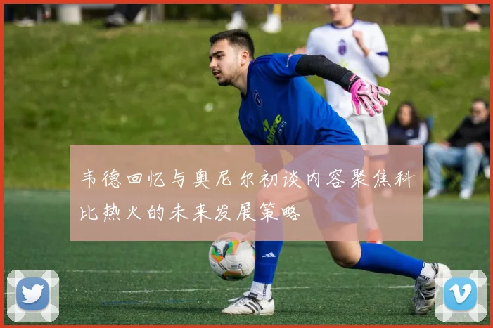 韦德回忆与奥尼尔初谈内容聚焦科比热火的未来发展策略