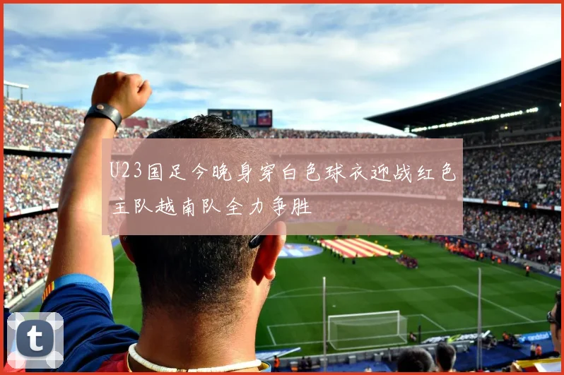 U23国足今晚身穿白色球衣迎战红色主队越南队全力争胜